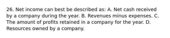 26. Net income can best be described as: A. Net cash received by a company during the year. B. Revenues minus expenses. C. The amount of profits retained in a company for the year. D. Resources owned by a company.