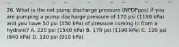 26. What is the net pump discharge pressure (NPDPpps) if you are pumping a pump discharge pressure of 170 psi (1190 kPa) and you have 50 psi (350 kPa) of pressure coming in from a hydrant? A. 220 psi (1540 kPa) B. 170 psi (1190 kPa) C. 120 psi (840 kPa) D. 130 psi (910 kPa)