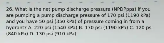 26. What is the net pump discharge pressure (NPDPpps) if you are pumping a pump discharge pressure of 170 psi (1190 kPa) and you have 50 psi (350 kPa) of pressure coming in from a hydrant? A. 220 psi (1540 kPa) B. 170 psi (1190 kPa) C. 120 psi (840 kPa) D. 130 psi (910 kPa)