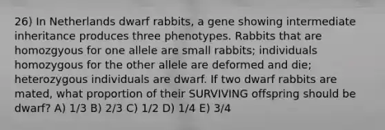 26) In Netherlands dwarf rabbits, a gene showing intermediate inheritance produces three phenotypes. Rabbits that are homozgyous for one allele are small rabbits; individuals homozygous for the other allele are deformed and die; heterozygous individuals are dwarf. If two dwarf rabbits are mated, what proportion of their SURVIVING offspring should be dwarf? A) 1/3 B) 2/3 C) 1/2 D) 1/4 E) 3/4