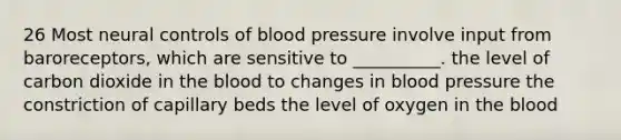 26 Most neural controls of blood pressure involve input from baroreceptors, which are sensitive to __________. the level of carbon dioxide in <a href='https://www.questionai.com/knowledge/k7oXMfj7lk-the-blood' class='anchor-knowledge'>the blood</a> to changes in blood pressure the constriction of capillary beds the level of oxygen in the blood