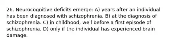 26. Neurocognitive deficits emerge: A) years after an individual has been diagnosed with schizophrenia. B) at the diagnosis of schizophrenia. C) in childhood, well before a first episode of schizophrenia. D) only if the individual has experienced brain damage.