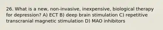 26. What is a new, non-invasive, inexpensive, biological therapy for depression? A) ECT B) deep brain stimulation C) repetitive transcranial magnetic stimulation D) MAO inhibitors