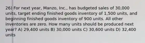 26) For next year, Manzo, Inc., has budgeted sales of 30,000 units, target ending finished goods inventory of 1,500 units, and beginning finished goods inventory of 900 units. All other inventories are zero. How many units should be produced next year? A) 29,400 units B) 30,000 units C) 30,600 units D) 32,400 units