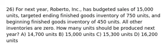 26) For next year, Roberto, Inc., has budgeted sales of 15,000 units, targeted ending finished goods inventory of 750 units, and beginning finished goods inventory of 450 units. All other inventories are zero. How many units should be produced next year? A) 14,700 units B) 15,000 units C) 15,300 units D) 16,200 units