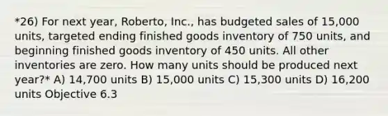 *26) For next year, Roberto, Inc., has budgeted sales of 15,000 units, targeted ending finished goods inventory of 750 units, and beginning finished goods inventory of 450 units. All other inventories are zero. How many units should be produced next year?* A) 14,700 units B) 15,000 units C) 15,300 units D) 16,200 units Objective 6.3