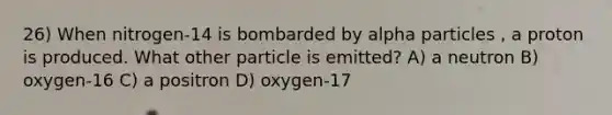 26) When nitrogen-14 is bombarded by alpha particles , a proton is produced. What other particle is emitted? A) a neutron B) oxygen-16 C) a positron D) oxygen-17