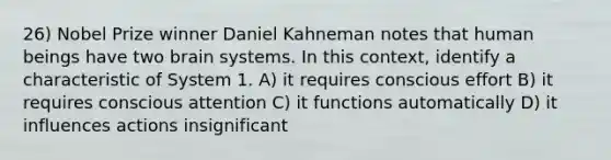 26) Nobel Prize winner Daniel Kahneman notes that human beings have two brain systems. In this context, identify a characteristic of System 1. A) it requires conscious effort B) it requires conscious attention C) it functions automatically D) it influences actions insignificant