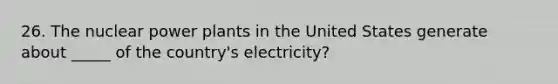 26. The nuclear power plants in the United States generate about _____ of the country's electricity?