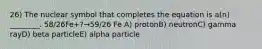 26) The nuclear symbol that completes the equation is a(n) ________. 58/26Fe+?→59/26 Fe A) protonB) neutronC) gamma rayD) beta particleE) alpha particle