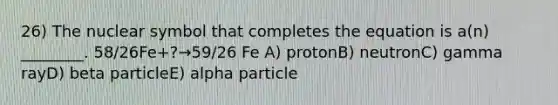 26) The nuclear symbol that completes the equation is a(n) ________. 58/26Fe+?→59/26 Fe A) protonB) neutronC) gamma rayD) beta particleE) alpha particle