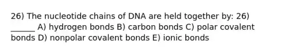 26) The nucleotide chains of DNA are held together by: 26) ______ A) hydrogen bonds B) carbon bonds C) polar <a href='https://www.questionai.com/knowledge/kWply8IKUM-covalent-bonds' class='anchor-knowledge'>covalent bonds</a> D) nonpolar covalent bonds E) <a href='https://www.questionai.com/knowledge/kvOuFG6fy1-ionic-bonds' class='anchor-knowledge'>ionic bonds</a>