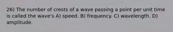 26) The number of crests of a wave passing a point per unit time is called the wave's A) speed. B) frequency. C) wavelength. D) amplitude.