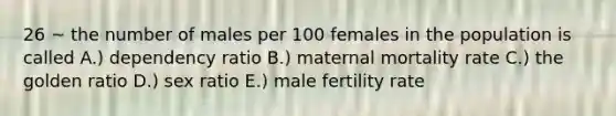 26 ~ the number of males per 100 females in the population is called A.) dependency ratio B.) maternal mortality rate C.) the golden ratio D.) sex ratio E.) male fertility rate