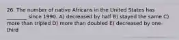 26. The number of native Africans in the United States has ________ since 1990. A) decreased by half B) stayed the same C) more than tripled D) more than doubled E) decreased by one-third