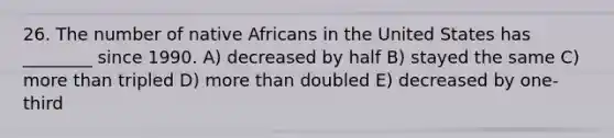 26. The number of native Africans in the United States has ________ since 1990. A) decreased by half B) stayed the same C) more than tripled D) more than doubled E) decreased by one-third