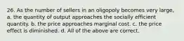 26. As the number of sellers in an oligopoly becomes very large, a. the quantity of output approaches the socially efficient quantity. b. the price approaches marginal cost. c. the price effect is diminished. d. All of the above are correct.