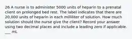 26 A nurse is to administer 5000 units of heparin to a prenatal client on prolonged bed rest. The label indicates that there are 20,000 units of heparin in each milliliter of solution. How much solution should the nurse give the client? Record your answer using two decimal places and include a leading zero if applicable. ___ mL