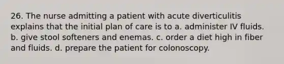 26. The nurse admitting a patient with acute diverticulitis explains that the initial plan of care is to a. administer IV fluids. b. give stool softeners and enemas. c. order a diet high in fiber and fluids. d. prepare the patient for colonoscopy.