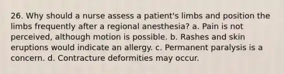 26. Why should a nurse assess a patient's limbs and position the limbs frequently after a regional anesthesia? a. Pain is not perceived, although motion is possible. b. Rashes and skin eruptions would indicate an allergy. c. Permanent paralysis is a concern. d. Contracture deformities may occur.