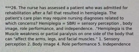 ***26. The nurse has assessed a patient who was admitted for rehabilitation after a fall that resulted in hemiplegia. The patient's care plan may require nursing diagnoses related to which concerns? Hemiplegia = SBRI = sensory perception , body image, role performance, and independence. ."Hemiplegia is the Muscle weakness or partial paralysis on one side of the body that can "affect the arms, legs, and facial muscles." 1. Sensory perception 2. Body image 4. Role performance 5. Independence