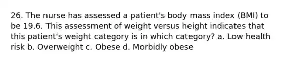 26. The nurse has assessed a patient's body mass index (BMI) to be 19.6. This assessment of weight versus height indicates that this patient's weight category is in which category? a. Low health risk b. Overweight с. Obese d. Morbidly obese