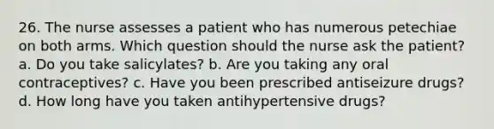 26. The nurse assesses a patient who has numerous petechiae on both arms. Which question should the nurse ask the patient? a. Do you take salicylates? b. Are you taking any oral contraceptives? c. Have you been prescribed antiseizure drugs? d. How long have you taken antihypertensive drugs?