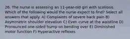 26. The nurse is assessing an 11-year-old girl with scoliosis. Which of the following would the nurse expect to find? Select all answers that apply. A) Complaints of severe back pain B) Asymmetric shoulder elevation C) Even curve at the waistline D) Pronounced one-sided hump on bending over E) Diminished motor function F) Hyperactive reflexes