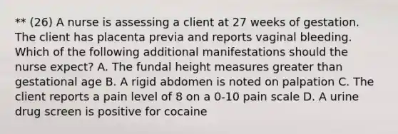 ** (26) A nurse is assessing a client at 27 weeks of gestation. The client has placenta previa and reports vaginal bleeding. Which of the following additional manifestations should the nurse expect? A. The fundal height measures greater than gestational age B. A rigid abdomen is noted on palpation C. The client reports a pain level of 8 on a 0-10 pain scale D. A urine drug screen is positive for cocaine