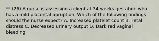 ** (26) A nurse is assessing a client at 34 weeks gestation who has a mild placental abruption. Which of the following findings should the nurse expect? A. Increased platelet count B. Fetal distress C. Decreased urinary output D. Dark red vaginal bleeding