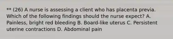 ** (26) A nurse is assessing a client who has placenta previa. Which of the following findings should the nurse expect? A. Painless, bright red bleeding B. Board-like uterus C. Persistent uterine contractions D. Abdominal pain