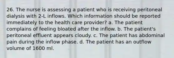 26. The nurse is assessing a patient who is receiving peritoneal dialysis with 2-L inflows. Which information should be reported immediately to the health care provider? a. The patient complains of feeling bloated after the inflow. b. The patient's peritoneal effluent appears cloudy. c. The patient has abdominal pain during the inflow phase. d. The patient has an outflow volume of 1600 ml.