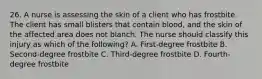 26. A nurse is assessing the skin of a client who has frostbite. The client has small blisters that contain blood, and the skin of the affected area does not blanch. The nurse should classify this injury as which of the following? A. First-degree frostbite B. Second-degree frostbite C. Third-degree frostbite D. Fourth-degree frostbite