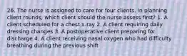 26. The nurse is assigned to care for four clients. In planning client rounds, which client should the nurse assess first? 1. A client scheduled for a chest x-ray 2. A client requiring daily dressing changes 3. A postoperative client preparing for discharge 4. A client receiving nasal oxygen who had difficulty breathing during the previous shift