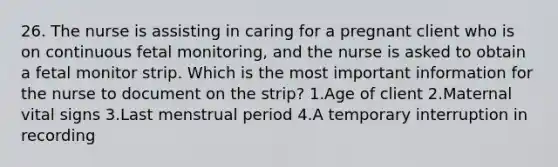 26. The nurse is assisting in caring for a pregnant client who is on continuous fetal monitoring, and the nurse is asked to obtain a fetal monitor strip. Which is the most important information for the nurse to document on the strip? 1.Age of client 2.Maternal vital signs 3.Last menstrual period 4.A temporary interruption in recording