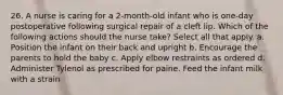 26. A nurse is caring for a 2-month-old infant who is one-day postoperative following surgical repair of a cleft lip. Which of the following actions should the nurse take? Select all that apply. a. Position the infant on their back and upright b. Encourage the parents to hold the baby c. Apply elbow restraints as ordered d. Administer Tylenol as prescribed for paine. Feed the infant milk with a strain