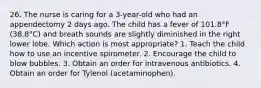 26. The nurse is caring for a 3-year-old who had an appendectomy 2 days ago. The child has a fever of 101.8°F (38.8°C) and breath sounds are slightly diminished in the right lower lobe. Which action is most appropriate? 1. Teach the child how to use an incentive spirometer. 2. Encourage the child to blow bubbles. 3. Obtain an order for intravenous antibiotics. 4. Obtain an order for Tylenol (acetaminophen).