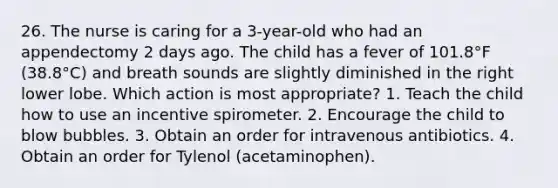 26. The nurse is caring for a 3-year-old who had an appendectomy 2 days ago. The child has a fever of 101.8°F (38.8°C) and breath sounds are slightly diminished in the right lower lobe. Which action is most appropriate? 1. Teach the child how to use an incentive spirometer. 2. Encourage the child to blow bubbles. 3. Obtain an order for intravenous antibiotics. 4. Obtain an order for Tylenol (acetaminophen).