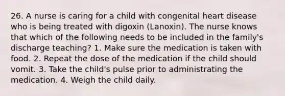 26. A nurse is caring for a child with congenital heart disease who is being treated with digoxin (Lanoxin). The nurse knows that which of the following needs to be included in the family's discharge teaching? 1. Make sure the medication is taken with food. 2. Repeat the dose of the medication if the child should vomit. 3. Take the child's pulse prior to administrating the medication. 4. Weigh the child daily.