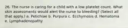 26. The nurse is caring for a child with a low platelet count. What skin assessments would alert the nurse to bleeding? (Select all that apply.) a. Petichiae b. Purpura c. Ecchymosis d. Hematoma e. Lymphadenopathy