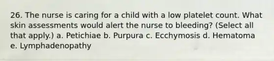 26. The nurse is caring for a child with a low platelet count. What skin assessments would alert the nurse to bleeding? (Select all that apply.) a. Petichiae b. Purpura c. Ecchymosis d. Hematoma e. Lymphadenopathy