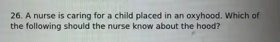 26. A nurse is caring for a child placed in an oxyhood. Which of the following should the nurse know about the hood?