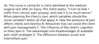 26. The nurse is caring for a client admitted to the medical-surgical unit after an injury. The client states, "I hurt so bad. I suffer from chronic pain anyway, and now it is so much worse." When planning the client's care, which variables should the nurse consider? Select all that apply. A. How the presence of pain affects clients and families B. Resources that can assist the client with pain management C. The influence of the client's cognition on their pain D. The advantages and disadvantages of available pain relief strategies E. The difference between acute and intermittent pain