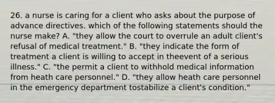 26. a nurse is caring for a client who asks about the purpose of advance directives. which of the following statements should the nurse make? A. "they allow the court to overrule an adult client's refusal of medical treatment." B. "they indicate the form of treatment a client is willing to accept in theevent of a serious illness." C. "the permit a client to withhold medical information from heath care personnel." D. "they allow heath care personnel in the emergency department tostabilize a client's condition."