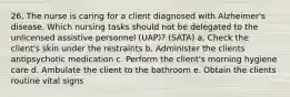 26. The nurse is caring for a client diagnosed with Alzheimer's disease. Which nursing tasks should not be delegated to the unlicensed assistive personnel (UAP)? (SATA) a. Check the client's skin under the restraints b. Administer the clients antipsychotic medication c. Perform the client's morning hygiene care d. Ambulate the client to the bathroom e. Obtain the clients routine vital signs