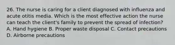 26. The nurse is caring for a client diagnosed with influenza and acute otitis media. Which is the most effective action the nurse can teach the client's family to prevent the spread of infection? A. Hand hygiene B. Proper waste disposal C. Contact precautions D. Airborne precautions