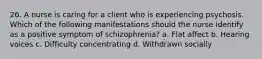 26. A nurse is caring for a client who is experiencing psychosis. Which of the following manifestations should the nurse identify as a positive symptom of schizophrenia? a. Flat affect b. Hearing voices c. Difficulty concentrating d. Withdrawn socially