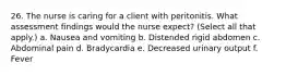 26. The nurse is caring for a client with peritonitis. What assessment findings would the nurse expect? (Select all that apply.) a. Nausea and vomiting b. Distended rigid abdomen c. Abdominal pain d. Bradycardia e. Decreased urinary output f. Fever