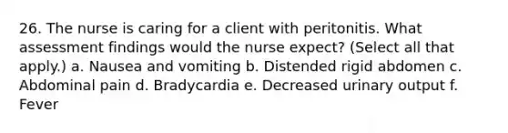 26. The nurse is caring for a client with peritonitis. What assessment findings would the nurse expect? (Select all that apply.) a. Nausea and vomiting b. Distended rigid abdomen c. Abdominal pain d. Bradycardia e. Decreased urinary output f. Fever