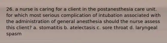 26. a nurse is caring for a client in the postanesthesia care unit. for which most serious complication of intubation associated with the administration of general anesthesia should the nurse assess this client? a. stomatitis b. atelectasis c. sore throat d. laryngeal spasm